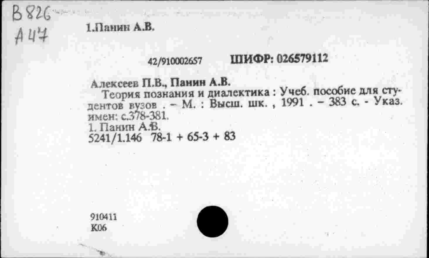 ﻿Б?2С №
1.Панин АЛ.
42/910002657 ШИФР: 026579112
Алексеев П.В., Панин А.В.
Теория познания и диалектика : Учеб, пособие для сту-дентов вузов . - М. : Высш. шк. , 1991 . — 383 с. - Указ, имен: с.378-381.
1. Панин АЛ.
5241/1.146 78-1 + 65-3 + 83
910411
К06